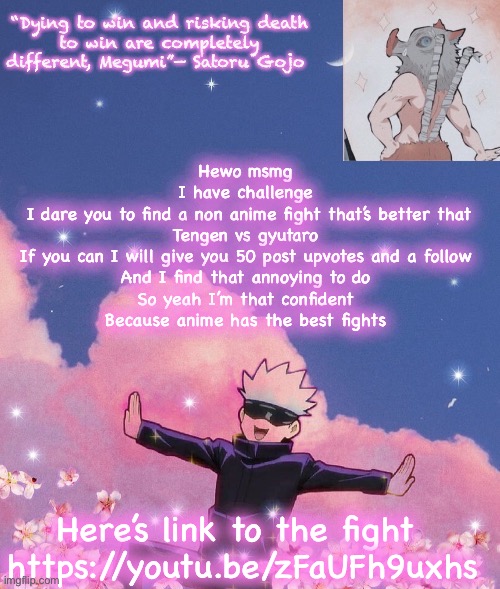 Yes I am weeb and I am proud to be one | Hewo msmg 
I have challenge 
I dare you to find a non anime fight that’s better that Tengen vs gyutaro 
If you can I will give you 50 post upvotes and a follow 
And I find that annoying to do 
So yeah I’m that confident 
Because anime has the best fights; Here’s link to the fight 
https://youtu.be/zFaUFh9uxhs | image tagged in gojo announcement template | made w/ Imgflip meme maker