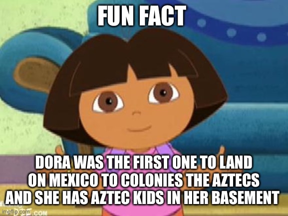 Facts this is fact | FUN FACT; DORA WAS THE FIRST ONE TO LAND ON MEXICO TO COLONIES THE AZTECS AND SHE HAS AZTEC KIDS IN HER BASEMENT | image tagged in dilemma dora | made w/ Imgflip meme maker