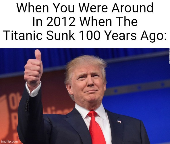 I'm Proud | When You Were Around In 2012 When The Titanic Sunk 100 Years Ago: | image tagged in donald trump is proud | made w/ Imgflip meme maker