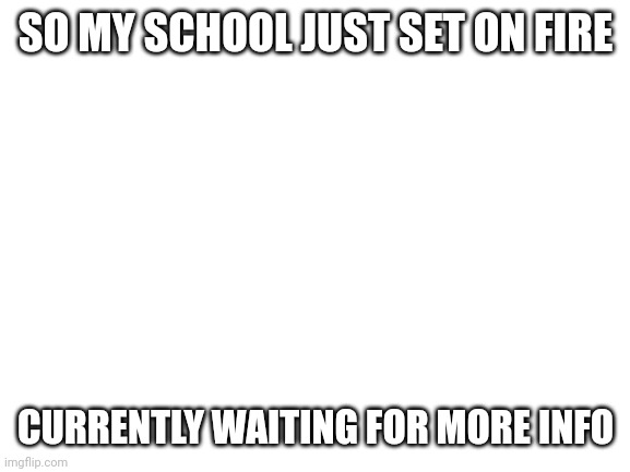 It's 2:15 where I am | SO MY SCHOOL JUST SET ON FIRE; CURRENTLY WAITING FOR MORE INFO | image tagged in blank white template | made w/ Imgflip meme maker
