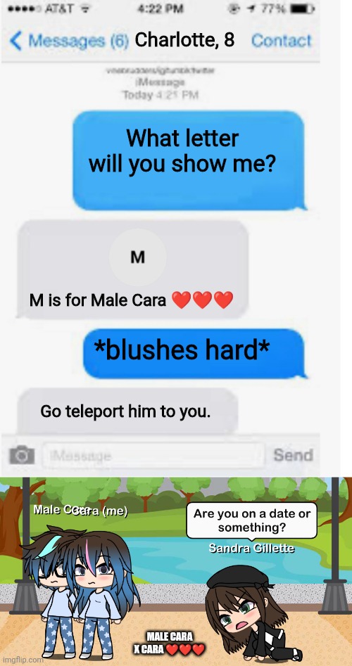 Male Cara and Cara is going on a date! #valentinesday | Charlotte, 8; What letter will you show me? M is for Male Cara ❤️❤️❤️; *blushes hard*; Go teleport him to you. MALE CARA X CARA ❤️❤️❤️ | image tagged in blank text conversation,pop up school,valentine's day,memes,love,date | made w/ Imgflip meme maker