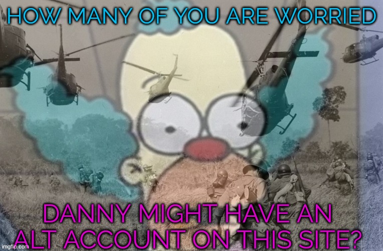 ._. | HOW MANY OF YOU ARE WORRIED; DANNY MIGHT HAVE AN ALT ACCOUNT ON THIS SITE? | image tagged in krusty war flashback | made w/ Imgflip meme maker