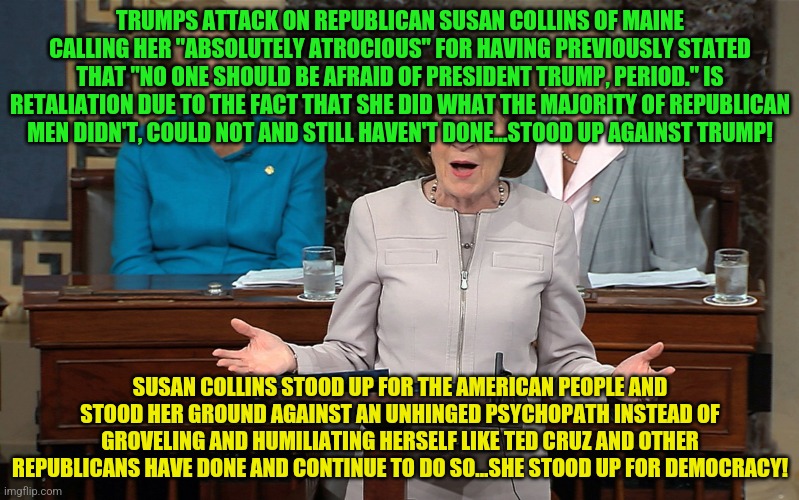 Susan Collins | TRUMPS ATTACK ON REPUBLICAN SUSAN COLLINS OF MAINE CALLING HER "ABSOLUTELY ATROCIOUS" FOR HAVING PREVIOUSLY STATED THAT "NO ONE SHOULD BE AFRAID OF PRESIDENT TRUMP, PERIOD." IS RETALIATION DUE TO THE FACT THAT SHE DID WHAT THE MAJORITY OF REPUBLICAN MEN DIDN'T, COULD NOT AND STILL HAVEN'T DONE...STOOD UP AGAINST TRUMP! SUSAN COLLINS STOOD UP FOR THE AMERICAN PEOPLE AND STOOD HER GROUND AGAINST AN UNHINGED PSYCHOPATH INSTEAD OF GROVELING AND HUMILIATING HERSELF LIKE TED CRUZ AND OTHER REPUBLICANS HAVE DONE AND CONTINUE TO DO SO...SHE STOOD UP FOR DEMOCRACY! | image tagged in susan collins | made w/ Imgflip meme maker