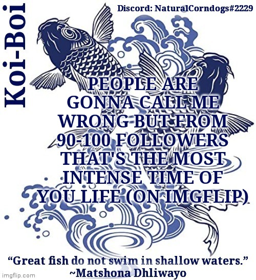 PEOPLE ARE GONNA CALL ME WRONG BUT FROM 90-100 FOLLOWERS THAT'S THE MOST INTENSE TIME OF YOU LIFE (ON IMGFLIP) | image tagged in koi-boi's fish template | made w/ Imgflip meme maker