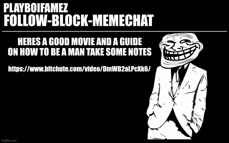 https://www.bitchute.com/video/DmWB2aLPcXk6/ | HERES A GOOD MOVIE AND A GUIDE ON HOW TO BE A MAN TAKE SOME NOTES; https://www.bitchute.com/video/DmWB2aLPcXk6/ | image tagged in trollers font | made w/ Imgflip meme maker