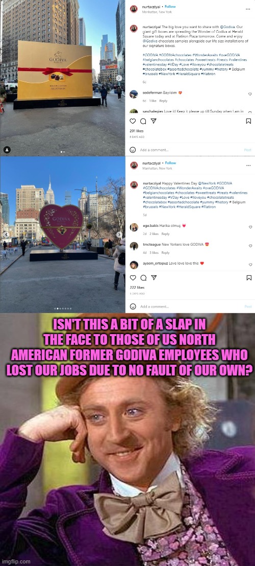 Godiva puts big statues in NYC even though they shut down all their stores due to the pandemic | ISN'T THIS A BIT OF A SLAP IN THE FACE TO THOSE OF US NORTH AMERICAN FORMER GODIVA EMPLOYEES WHO LOST OUR JOBS DUE TO NO FAULT OF OUR OWN? | image tagged in memes,creepy condescending wonka,chocolate,statues,covid,job | made w/ Imgflip meme maker
