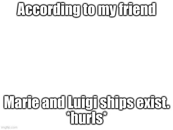Blank White Template | According to my friend; Marie and Luigi ships exist.
*hurls* | image tagged in blank white template,why,cursed,wtf,ships | made w/ Imgflip meme maker