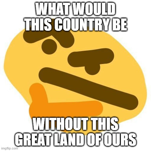 What would this country be without this great land of ours? | WHAT WOULD THIS COUNTRY BE; WITHOUT THIS GREAT LAND OF OURS | image tagged in funny | made w/ Imgflip meme maker