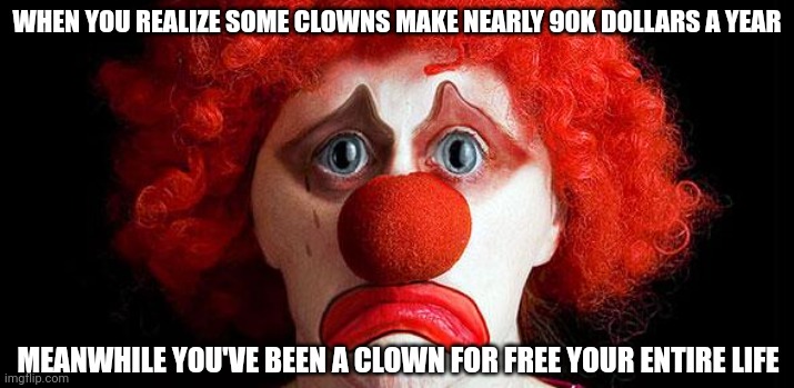 Sad clown | WHEN YOU REALIZE SOME CLOWNS MAKE NEARLY 90K DOLLARS A YEAR; MEANWHILE YOU'VE BEEN A CLOWN FOR FREE YOUR ENTIRE LIFE | image tagged in sad clown | made w/ Imgflip meme maker