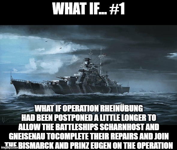 What if? | WHAT IF... #1; WHAT IF OPERATION RHEINÜBUNG HAD BEEN POSTPONED A LITTLE LONGER TO ALLOW THE BATTLESHIPS SCHARNHOST AND GNEISENAU TOCOMPLETE THEIR REPAIRS AND JOIN THE BISMARCK AND PRINZ EUGEN ON THE OPERATION | image tagged in what if,ww2,bismarck | made w/ Imgflip meme maker