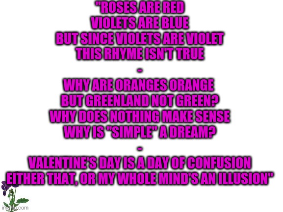 Roses are Red, Violet's aren't Blue | "ROSES ARE RED
VIOLETS ARE BLUE
BUT SINCE VIOLETS ARE VIOLET
THIS RHYME ISN'T TRUE
-
WHY ARE ORANGES ORANGE 
BUT GREENLAND NOT GREEN?
WHY DOES NOTHING MAKE SENSE
WHY IS "SIMPLE" A DREAM?
-
VALENTINE'S DAY IS A DAY OF CONFUSION
EITHER THAT, OR MY WHOLE MIND'S AN ILLUSION" | image tagged in roses are red violets are blue | made w/ Imgflip meme maker