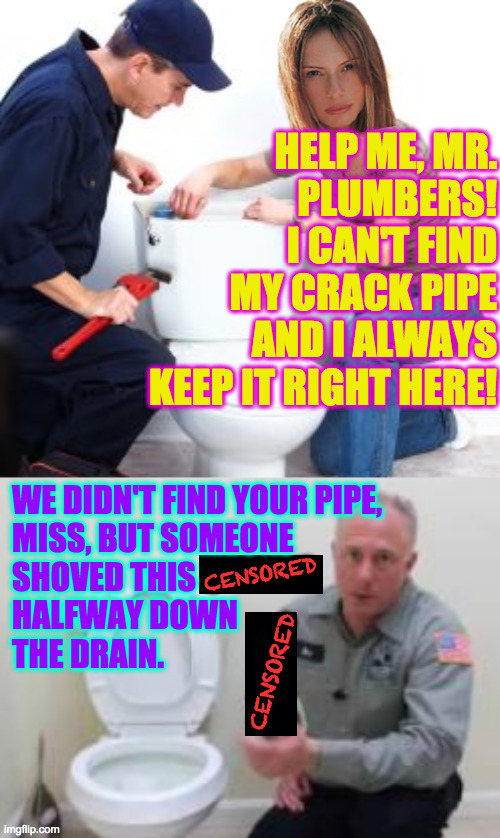 FBI getting things unclogged at Mar-a Lago  ( : | HELP ME, MR.
PLUMBERS!
I CAN'T FIND
MY CRACK PIPE
AND I ALWAYS
KEEP IT RIGHT HERE! WE DIDN'T FIND YOUR PIPE,
MISS, BUT SOMEONE
SHOVED THIS   | image tagged in memes,mar-a lago,crack pipes,fbi plumbers inc,backed up | made w/ Imgflip meme maker