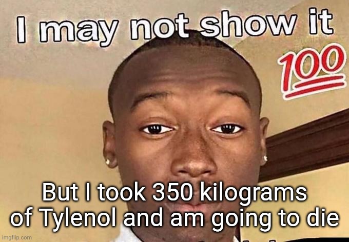 I may not show it 100 | But I took 350 kilograms of Tylenol and am going to die | image tagged in i may not show it 100 | made w/ Imgflip meme maker