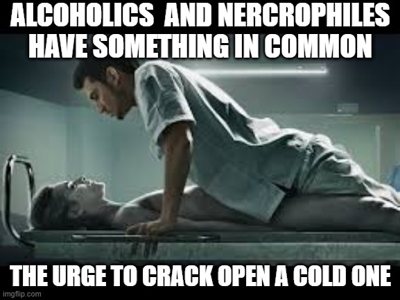 Drink to Death | ALCOHOLICS  AND NERCROPHILES HAVE SOMETHING IN COMMON; THE URGE TO CRACK OPEN A COLD ONE | image tagged in necrophilia | made w/ Imgflip meme maker