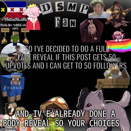 SO I'VE DECIDED TO DO A FULL FACE REVEAL IF THIS POST GETS 50 UPVOTES AND I CAN GET TO 50 FOLLOWERS; AND IV'E ALREADY DONE A BODY REVEAL SO YOUR CHOICES | made w/ Imgflip meme maker