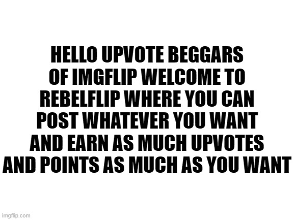 welcome post | HELLO UPVOTE BEGGARS OF IMGFLIP WELCOME TO REBELFLIP WHERE YOU CAN POST WHATEVER YOU WANT AND EARN AS MUCH UPVOTES AND POINTS AS MUCH AS YOU WANT | image tagged in blank white template | made w/ Imgflip meme maker