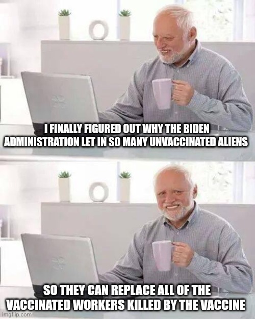 Hide the Pain Harold Meme | I FINALLY FIGURED OUT WHY THE BIDEN ADMINISTRATION LET IN SO MANY UNVACCINATED ALIENS; SO THEY CAN REPLACE ALL OF THE VACCINATED WORKERS KILLED BY THE VACCINE | image tagged in memes,hide the pain harold | made w/ Imgflip meme maker