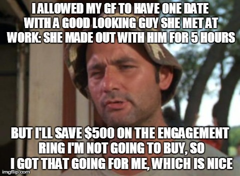 I let GF of 3 years free. She was supposed to come back to me... | I ALLOWED MY GF TO HAVE ONE DATE WITH A GOOD LOOKING GUY SHE MET AT WORK: SHE MADE OUT WITH HIM FOR 5 HOURS BUT I'LL SAVE $500 ON THE ENGAGE | image tagged in memes,so i got that goin for me which is nice,AdviceAnimals | made w/ Imgflip meme maker