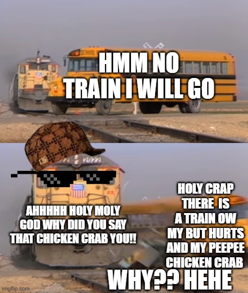 hehe | HMM NO TRAIN I WILL GO; HOLY CRAP THERE  IS A TRAIN OW MY BUT HURTS AND MY PEEPEE CHICKEN CRAB; AHHHHH HOLY MOLY GOD WHY DID YOU SAY THAT CHICKEN CRAB YOU!! WHY?? HEHE | image tagged in a train hitting a school bus | made w/ Imgflip meme maker