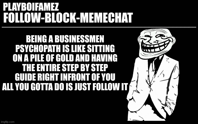 now if you dont mind im going to play the new order on blast in my living room on the speakers | BEING A BUSINESSMEN PSYCHOPATH IS LIKE SITTING ON A PILE OF GOLD AND HAVING THE ENTIRE STEP BY STEP GUIDE RIGHT INFRONT OF YOU ALL YOU GOTTA DO IS JUST FOLLOW IT | image tagged in trollers font | made w/ Imgflip meme maker
