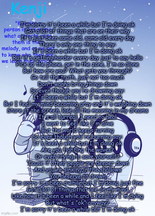 doing ok.  by Pablo David Laucerica | I'm sorry it's been a while but I'm doing ok
Got a lot of things that are on their way
It's just been same old, same old every day
There's only one thing to say:
It's been a while but I'm doing ok
But it's getting harder every day just to say hello
Pick up the phone, get in the zone, I'm so alone
But how are you? What gets you through?
Go tell the truth, just not too much
Don't wanna bring things down
So even though you're drowning say:
It's been a while but I'm doing ok
But I feel my mind becoming gray and it's weighing down
Stare at the screen, lose all the meaning in my dreams
It's all surreal, I need to heal
I want to feel like I'm alive
But the world keeps turning
So even though you're burning say:
It's been a while but I'm doing ok
Are you fighting the waves?
Or even trying to save yourself?
'Cause if other people are deeper down
And you're sinking in the shallows
You deserve to drown
I'm sorry it's been a while but I'm doing just fine
Got a lot of things that are on my mind
Like how it's been a while and I feel like I'm dying
But what's "ok" anyway?
I'm sorry it's been a while but I'm doing ok | image tagged in frisk 2 | made w/ Imgflip meme maker