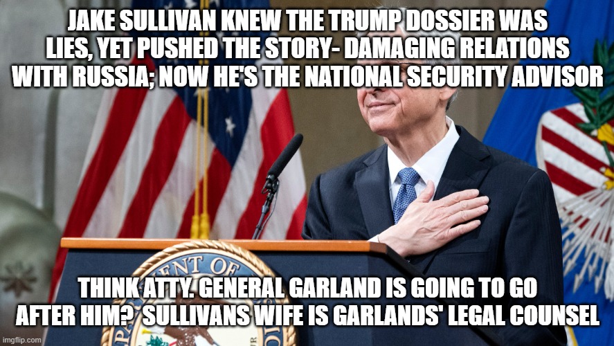 Attorney General Merrick Garland | JAKE SULLIVAN KNEW THE TRUMP DOSSIER WAS LIES, YET PUSHED THE STORY- DAMAGING RELATIONS WITH RUSSIA; NOW HE'S THE NATIONAL SECURITY ADVISOR; THINK ATTY. GENERAL GARLAND IS GOING TO GO AFTER HIM?  SULLIVANS WIFE IS GARLANDS' LEGAL COUNSEL | image tagged in attorney general merrick garland | made w/ Imgflip meme maker