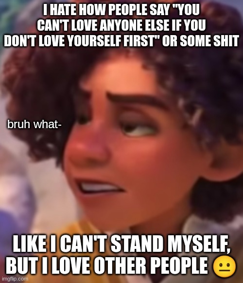 w h a t | I HATE HOW PEOPLE SAY "YOU CAN'T LOVE ANYONE ELSE IF YOU DON'T LOVE YOURSELF FIRST" OR SOME SHIT; LIKE I CAN'T STAND MYSELF, BUT I LOVE OTHER PEOPLE 😐 | image tagged in w h a t | made w/ Imgflip meme maker