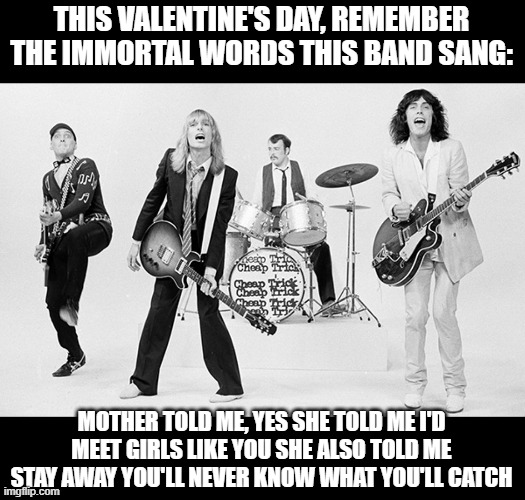 Surrender! SURRENDER! | THIS VALENTINE'S DAY, REMEMBER THE IMMORTAL WORDS THIS BAND SANG:; MOTHER TOLD ME, YES SHE TOLD ME I'D MEET GIRLS LIKE YOU SHE ALSO TOLD ME STAY AWAY YOU'LL NEVER KNOW WHAT YOU'LL CATCH | image tagged in cheap trick | made w/ Imgflip meme maker
