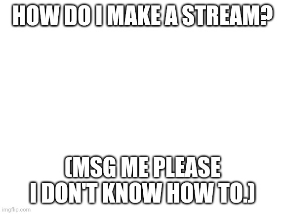 I need help | HOW DO I MAKE A STREAM? (MSG ME PLEASE I DON'T KNOW HOW TO.) | image tagged in blank white template,not a meme i legit need help | made w/ Imgflip meme maker