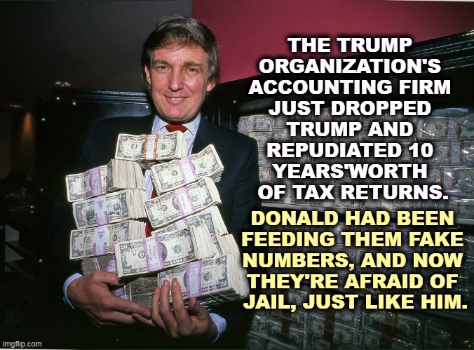 Trump isn't honest with anyone, least of all himself. | THE TRUMP 
ORGANIZATION'S 
ACCOUNTING FIRM 
JUST DROPPED 
TRUMP AND 
REPUDIATED 10 
YEARS'WORTH 
OF TAX RETURNS. DONALD HAD BEEN 
FEEDING THEM FAKE 
NUMBERS, AND NOW 
THEY'RE AFRAID OF 
JAIL, JUST LIKE HIM. | image tagged in young trump holding money his one true love,donald trump,liar,money,income taxes,criminal | made w/ Imgflip meme maker