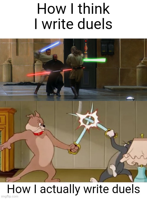 I'm like Michael bay when writing but instead of explosions it's swords duels | How I think I write duels; How I actually write duels | image tagged in duel of the fates intensifies,tom and spike fighting | made w/ Imgflip meme maker