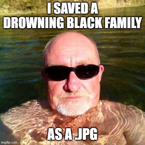 A Picture is Worth....... | I SAVED A DROWNING BLACK FAMILY; AS A .JPG | image tagged in racist white guy | made w/ Imgflip meme maker