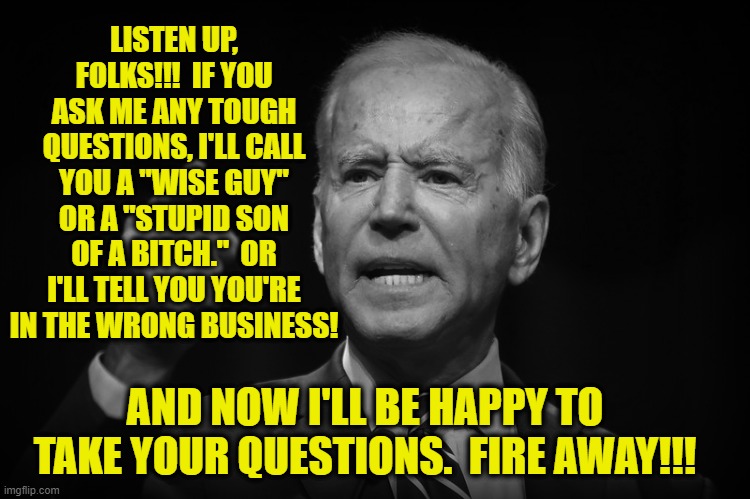 Let's Play Softball | LISTEN UP, FOLKS!!!  IF YOU ASK ME ANY TOUGH QUESTIONS, I'LL CALL YOU A "WISE GUY" OR A "STUPID SON OF A BITCH."  OR I'LL TELL YOU YOU'RE IN THE WRONG BUSINESS! AND NOW I'LL BE HAPPY TO TAKE YOUR QUESTIONS.  FIRE AWAY!!! | image tagged in joe biden,media | made w/ Imgflip meme maker