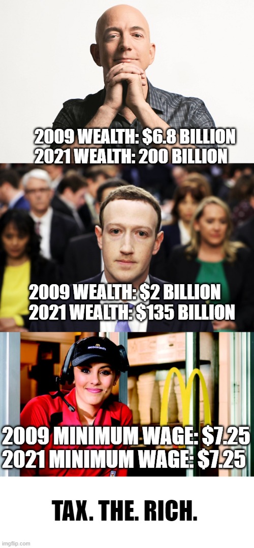 2009 WEALTH: $6.8 BILLION
2021 WEALTH: 200 BILLION; 2009 WEALTH: $2 BILLION
2021 WEALTH: $135 BILLION; 2009 MINIMUM WAGE: $7.25
2021 MINIMUM WAGE: $7.25; TAX. THE. RICH. | image tagged in jeff bezos looking like godfather,mark zuckerberg,honest mcdonald's employee | made w/ Imgflip meme maker