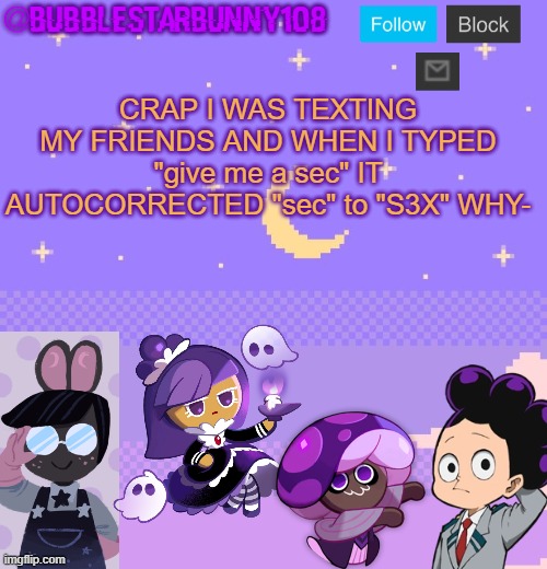 To the person who invented autocorrect: Go to hell | CRAP I WAS TEXTING MY FRIENDS AND WHEN I TYPED "give me a sec" IT AUTOCORRECTED "sec" to "S3X" WHY- | image tagged in bubblestarbunny108 purple template | made w/ Imgflip meme maker