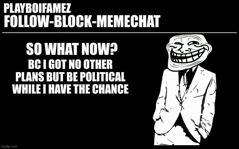 politics | SO WHAT NOW? BC I GOT NO OTHER PLANS BUT BE POLITICAL WHILE I HAVE THE CHANCE | image tagged in trollers font | made w/ Imgflip meme maker