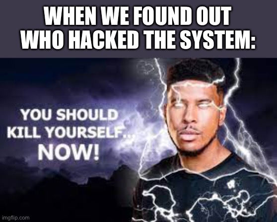 You Should Kill Yourself NOW! | WHEN WE FOUND OUT WHO HACKED THE SYSTEM: | image tagged in you should kill yourself now | made w/ Imgflip meme maker