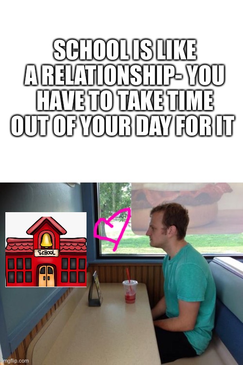 SCHOOL IS LIKE A RELATIONSHIP- YOU HAVE TO TAKE TIME OUT OF YOUR DAY FOR IT | image tagged in blank white template,forever alone booth | made w/ Imgflip meme maker