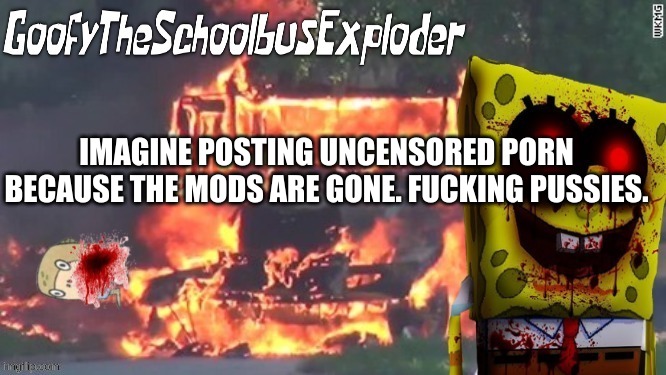 GoofyTheSchoolbusExploder's Announcement Template | IMAGINE POSTING UNCENSORED PORN BECAUSE THE MODS ARE GONE. FUCKING PUSSIES. | image tagged in goofytheschoolbusexploder's announcement template | made w/ Imgflip meme maker