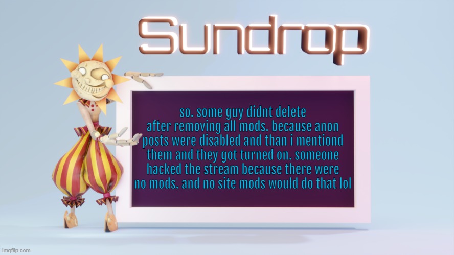 Sundrops temp | so. some guy didnt delete after removing all mods. because anon posts were disabled and than i mentiond them and they got turned on. someone hacked the stream because there were no mods. and no site mods would do that lol | image tagged in sundrops temp | made w/ Imgflip meme maker