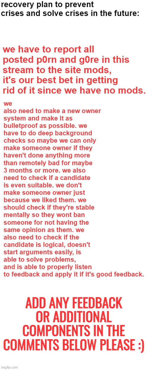 recovery plan to prevent crises and solve crises in the future:; we also need to make a new owner system and make it as bulletproof as possible. we have to do deep background checks so maybe we can only make someone owner if they haven't done anything more than remotely bad for maybe 3 months or more. we also need to check if a candidate is even suitable. we don't make someone owner just because we liked them. we should check if they're stable mentally so they wont ban someone for not having the same opinion as them. we also need to check if the candidate is logical, doesn't start arguments easily, is able to solve problems, and is able to properly listen to feedback and apply it if it's good feedback. we have to report all posted p0rn and g0re in this stream to the site mods, it's our best bet in getting rid of it since we have no mods. ADD ANY FEEDBACK OR ADDITIONAL COMPONENTS IN THE COMMENTS BELOW PLEASE :) | image tagged in memes,blank transparent square,blank white template | made w/ Imgflip meme maker