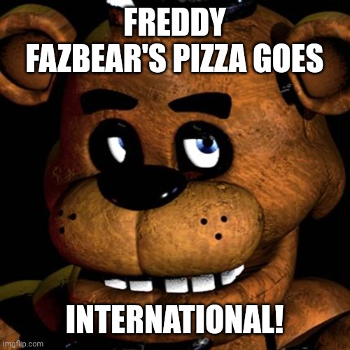 FREDDY FAZBEAR | FREDDY FAZBEAR'S PIZZA GOES INTERNATIONAL! | image tagged in freddy fazbear | made w/ Imgflip meme maker