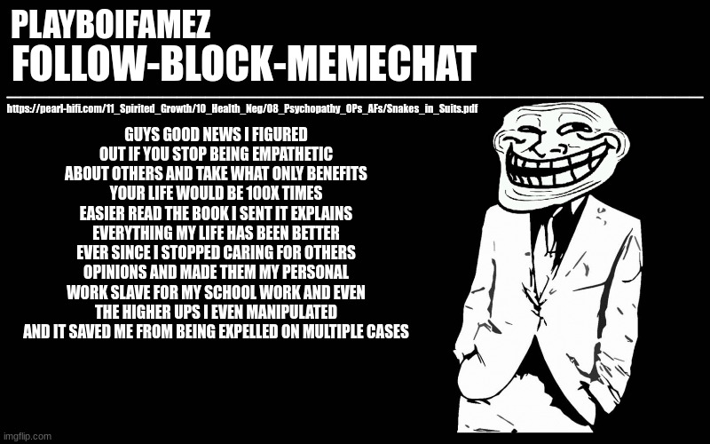 drop your moral compass stop giving a fucc and make money thats a true grindset and a beneficial one in fact | GUYS GOOD NEWS I FIGURED OUT IF YOU STOP BEING EMPATHETIC ABOUT OTHERS AND TAKE WHAT ONLY BENEFITS YOUR LIFE WOULD BE 100X TIMES EASIER READ THE BOOK I SENT IT EXPLAINS EVERYTHING MY LIFE HAS BEEN BETTER EVER SINCE I STOPPED CARING FOR OTHERS OPINIONS AND MADE THEM MY PERSONAL WORK SLAVE FOR MY SCHOOL WORK AND EVEN THE HIGHER UPS I EVEN MANIPULATED AND IT SAVED ME FROM BEING EXPELLED ON MULTIPLE CASES; https://pearl-hifi.com/11_Spirited_Growth/10_Health_Neg/08_Psychopathy_OPs_AFs/Snakes_in_Suits.pdf | image tagged in trollers font | made w/ Imgflip meme maker