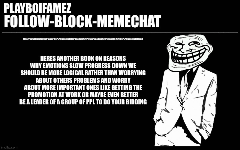 fucc emotions and others break lie manipulate and steal to get closer to your goals | https://www.kingauthor.net/books/Bret%20Easton%20Ellis/American%20Psycho/American%20Psycho%20-%20Bret%20Easton%20Ellis.pdf; HERES ANOTHER BOOK ON REASONS WHY EMOTIONS SLOW PROGRESS DOWN WE SHOULD BE MORE LOGICAL RATHER THAN WORRYING ABOUT OTHERS PROBLEMS AND WORRY ABOUT MORE IMPORTANT ONES LIKE GETTING THE PROMOTION AT WORK OR MAYBE EVEN BETTER BE A LEADER OF A GROUP OF PPL TO DO YOUR BIDDING | image tagged in trollers font | made w/ Imgflip meme maker