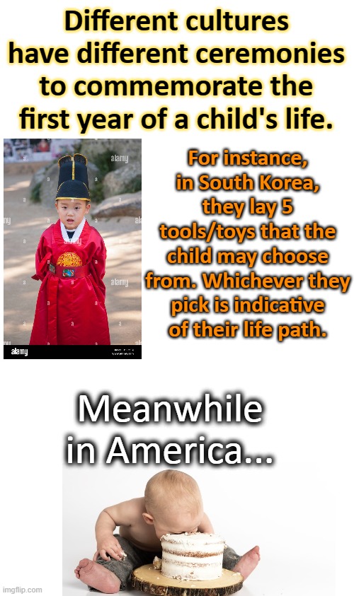 I can affirm that we do this in my house. |  Different cultures have different ceremonies to commemorate the first year of a child's life. For instance, in South Korea, they lay 5 tools/toys that the child may choose from. Whichever they pick is indicative of their life path. Meanwhile in America... | image tagged in blank white template,white people,dark humor,fat,high expectations asian father,meal team six | made w/ Imgflip meme maker