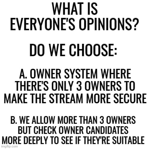 Blank Transparent Square | WHAT IS EVERYONE'S OPINIONS? DO WE CHOOSE:; A. OWNER SYSTEM WHERE THERE'S ONLY 3 OWNERS TO MAKE THE STREAM MORE SECURE; B. WE ALLOW MORE THAN 3 OWNERS BUT CHECK OWNER CANDIDATES MORE DEEPLY TO SEE IF THEY'RE SUITABLE | image tagged in memes,blank transparent square | made w/ Imgflip meme maker