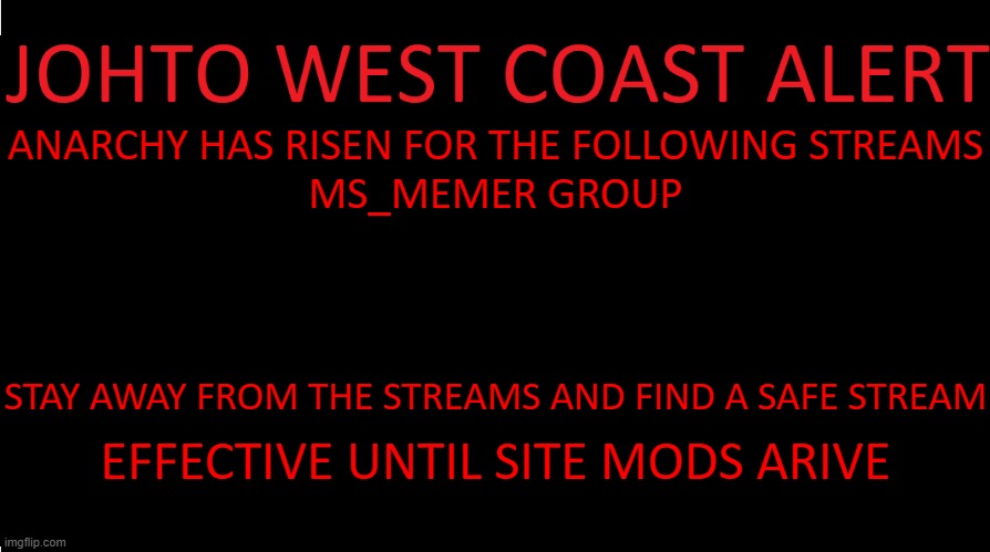 https://www.youtube.com/watch?v=msX8iULEQgA | ANARCHY HAS RISEN FOR THE FOLLOWING STREAMS
MS_MEMER GROUP; STAY AWAY FROM THE STREAMS AND FIND A SAFE STREAM; EFFECTIVE UNTIL SITE MODS ARIVE | image tagged in johto west coast eas | made w/ Imgflip meme maker