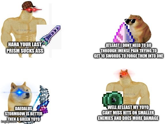 terraria arguments be like: | ATLEAST I DONT NEED TO GO THROUGH IMENSE PAIN TRYING TO GET 10 SWORDS TO FORGE THEM INTO ONE; HAHA YOUR LAST PRISM SUCKS ASS; WELL ATLEAST MY YOYO CANT MISS HITS ON SMALLER ENEMIES AND DOES MORE DAMAGE; DAEDALUS STORMBOW IS BETTER THEN A GREEN YOYO | image tagged in blank white template | made w/ Imgflip meme maker