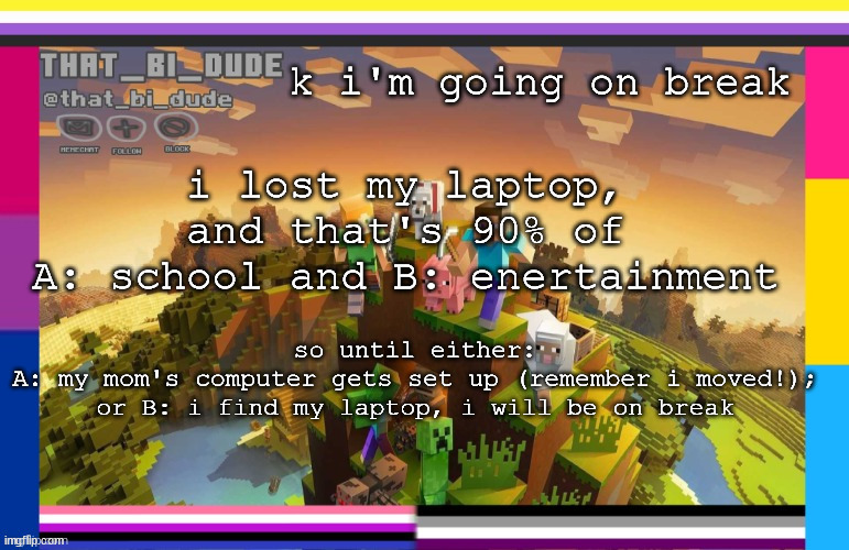 i will check in every 1.5 days or when i feel like checking in. new schedule in comments! | k i'm going on break; i lost my laptop, and that's 90% of
A: school and B: enertainment; so until either:
A: my mom's computer gets set up (remember i moved!);
or B: i find my laptop, i will be on break | image tagged in that_bi_dude's announcement template | made w/ Imgflip meme maker