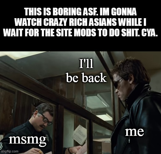 Terminator I'll Be Back | THIS IS BORING ASF. IM GONNA WATCH CRAZY RICH ASIANS WHILE I WAIT FOR THE SITE MODS TO DO SHIT. CYA. I'll be back; me; msmg | image tagged in terminator i'll be back | made w/ Imgflip meme maker